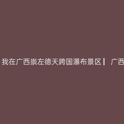 那一年，湘、黔、桂自驾万里行，我在广西崇左德天跨国瀑布景区 ▏广西崇左自驾游实用攻略 ▏2021年5